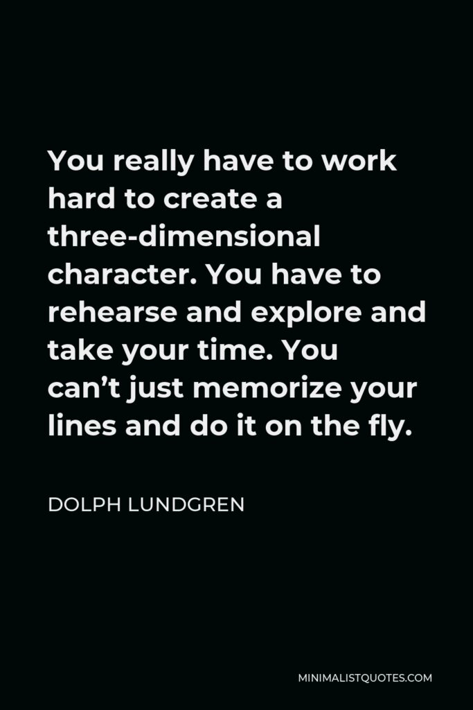 Dolph Lundgren Quote - You really have to work hard to create a three-dimensional character. You have to rehearse and explore and take your time. You can’t just memorize your lines and do it on the fly.