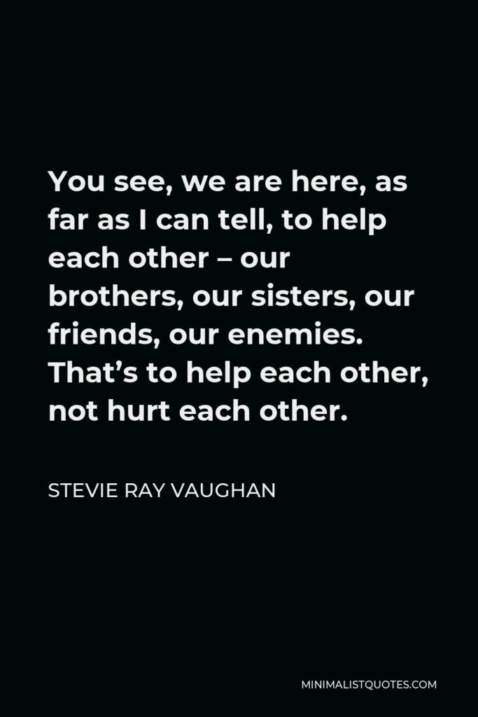 Stevie Ray Vaughan Quote - You see, we are here, as far as I can tell, to help each other – our brothers, our sisters, our friends, our enemies. That’s to help each other, not hurt each other.