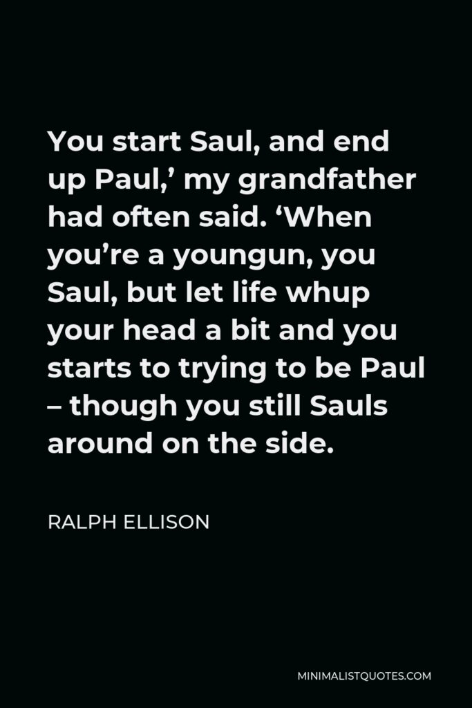 Ralph Ellison Quote - You start Saul, and end up Paul,’ my grandfather had often said. ‘When you’re a youngun, you Saul, but let life whup your head a bit and you starts to trying to be Paul – though you still Sauls around on the side.