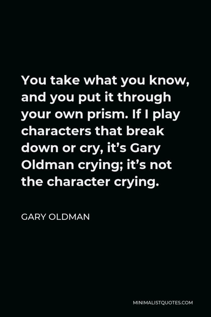 Gary Oldman Quote - You take what you know, and you put it through your own prism. If I play characters that break down or cry, it’s Gary Oldman crying; it’s not the character crying.
