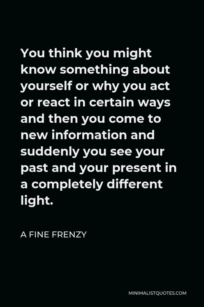 A Fine Frenzy Quote - You think you might know something about yourself or why you act or react in certain ways and then you come to new information and suddenly you see your past and your present in a completely different light.