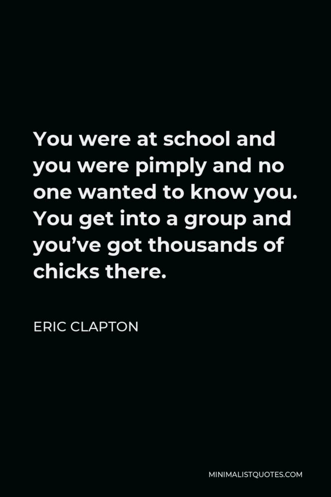 Eric Clapton Quote - You were at school and you were pimply and no one wanted to know you. You get into a group and you’ve got thousands of chicks there.