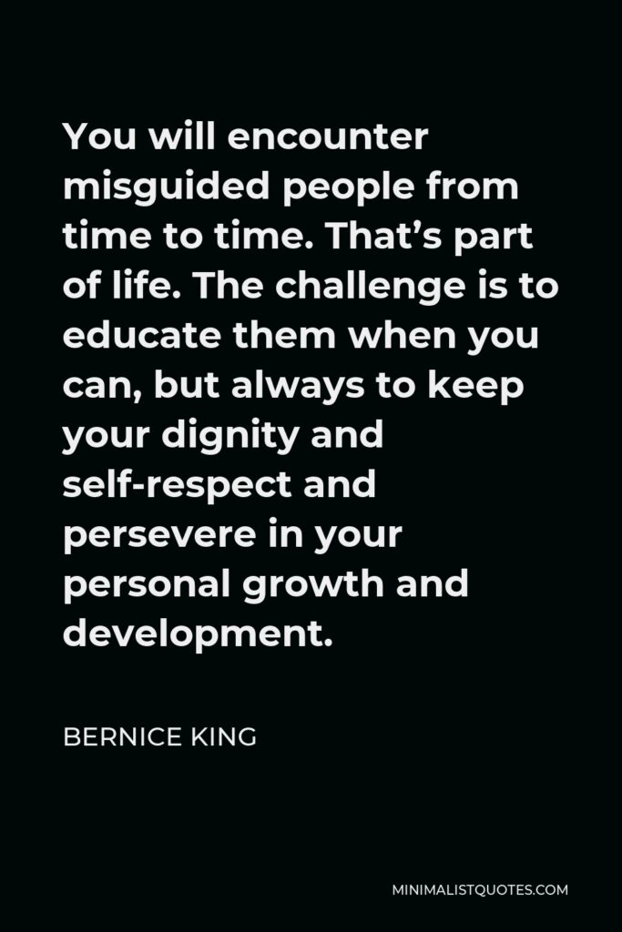 Bernice King Quote - You will encounter misguided people from time to time. That’s part of life. The challenge is to educate them when you can, but always to keep your dignity and self-respect and persevere in your personal growth and development.