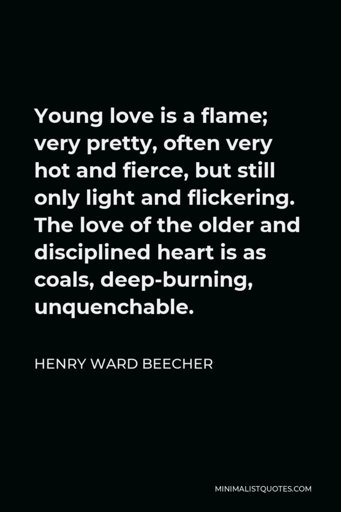 Henry Ward Beecher Quote - Young love is a flame; very pretty, often very hot and fierce, but still only light and flickering. The love of the older and disciplined heart is as coals, deep-burning, unquenchable.