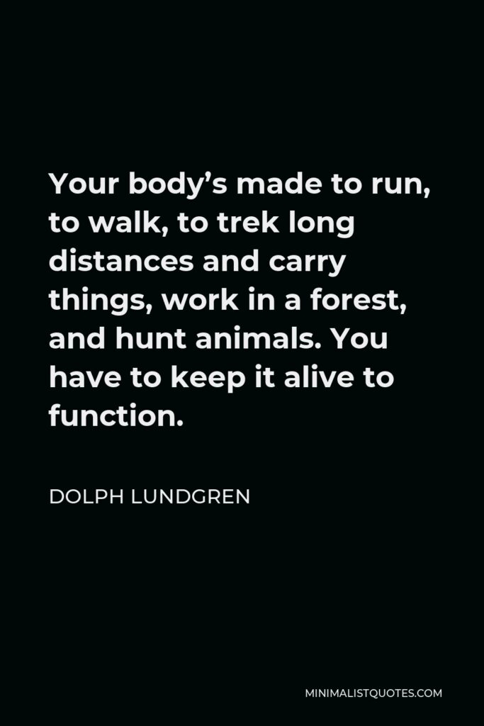 Dolph Lundgren Quote - Your body’s made to run, to walk, to trek long distances and carry things, work in a forest, and hunt animals. You have to keep it alive to function.