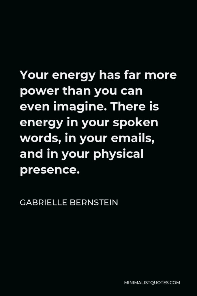 Gabrielle Bernstein Quote - Your energy has far more power than you can even imagine. There is energy in your spoken words, in your emails, and in your physical presence.