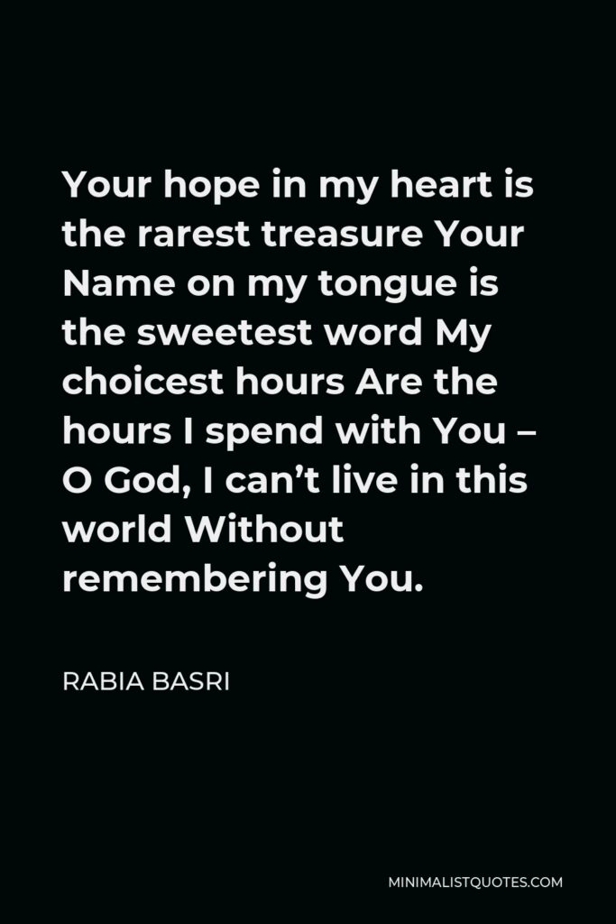 Rabia Basri Quote - Your hope in my heart is the rarest treasure Your Name on my tongue is the sweetest word My choicest hours Are the hours I spend with You – O God, I can’t live in this world Without remembering You.