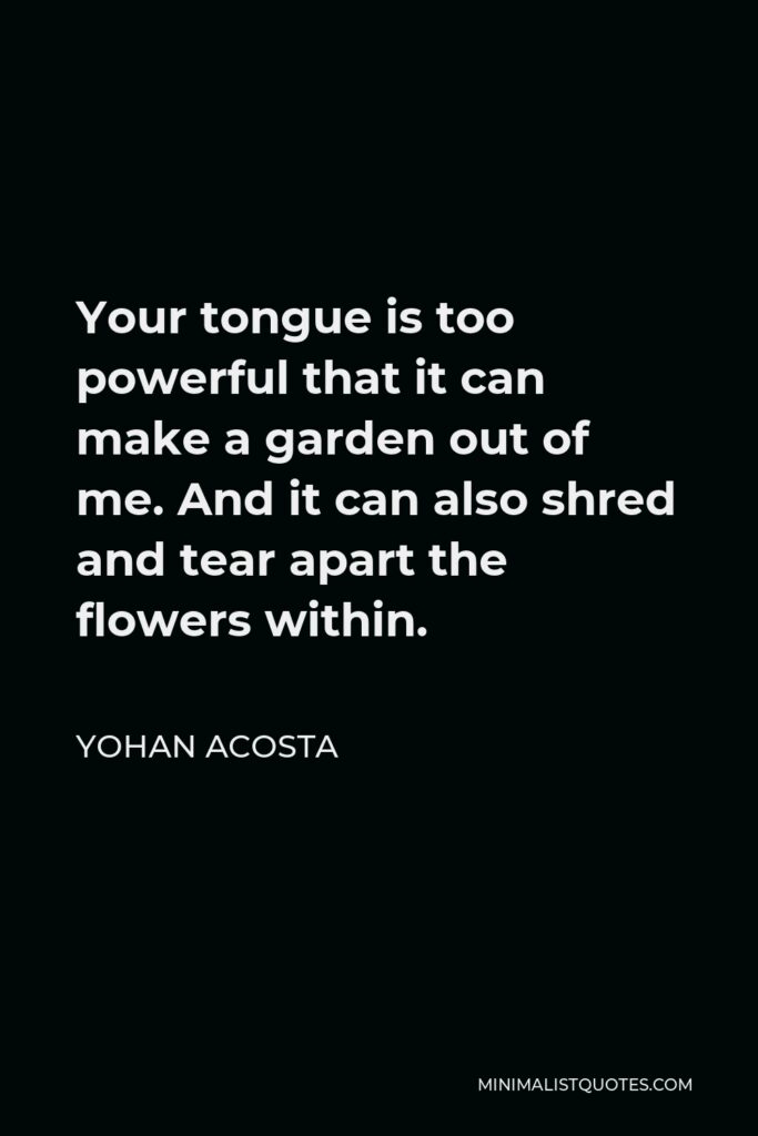 Yohan Acosta Quote - Your tongue is too powerful that it can make a garden out of me. And it can also shred and tear apart the flowers within.