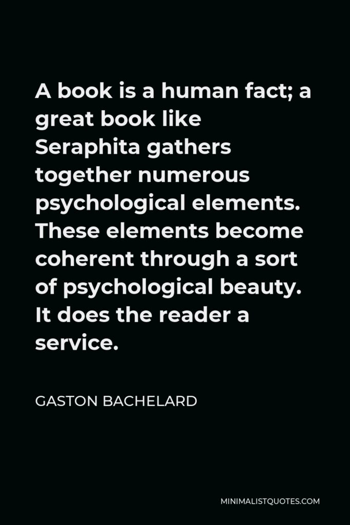 Gaston Bachelard Quote - A book is a human fact; a great book like Seraphita gathers together numerous psychological elements. These elements become coherent through a sort of psychological beauty. It does the reader a service.