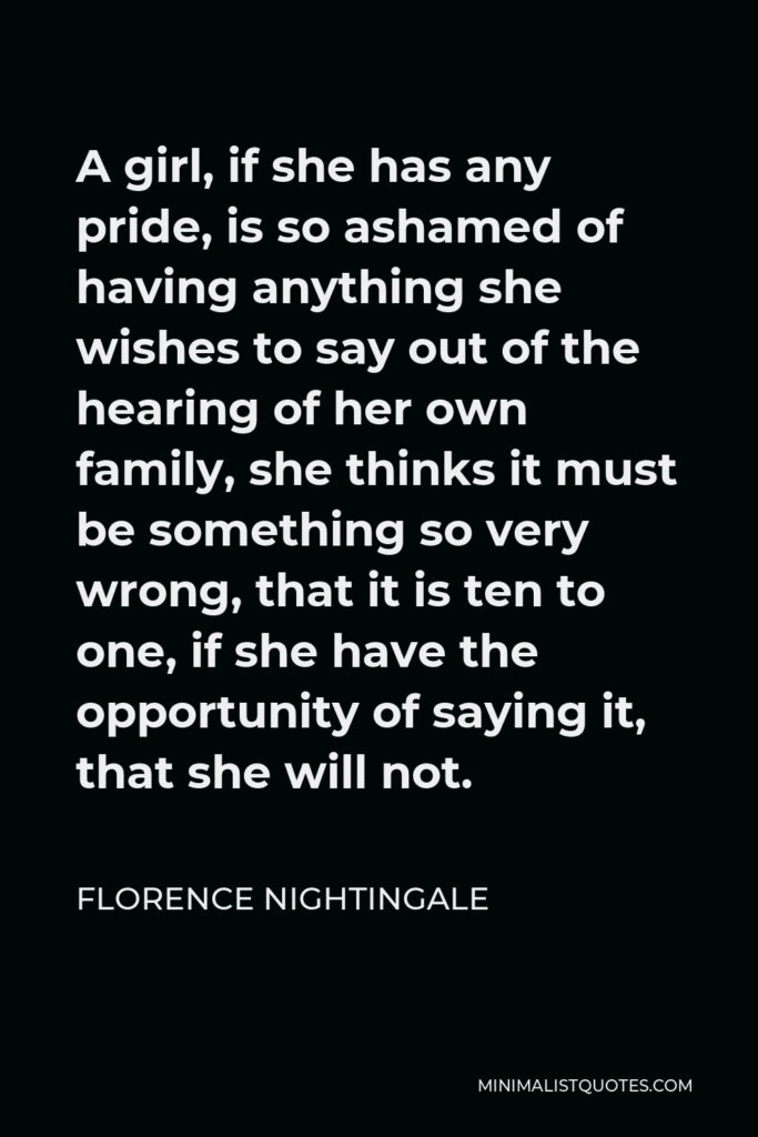 Florence Nightingale Quote - A girl, if she has any pride, is so ashamed of having anything she wishes to say out of the hearing of her own family, she thinks it must be something so very wrong, that it is ten to one, if she have the opportunity of saying it, that she will not.