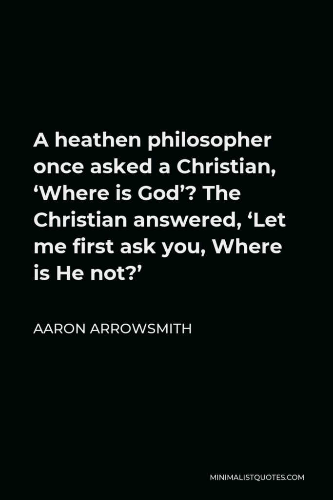 Aaron Arrowsmith Quote - A heathen philosopher once asked a Christian, ‘Where is God’? The Christian answered, ‘Let me first ask you, Where is He not?’