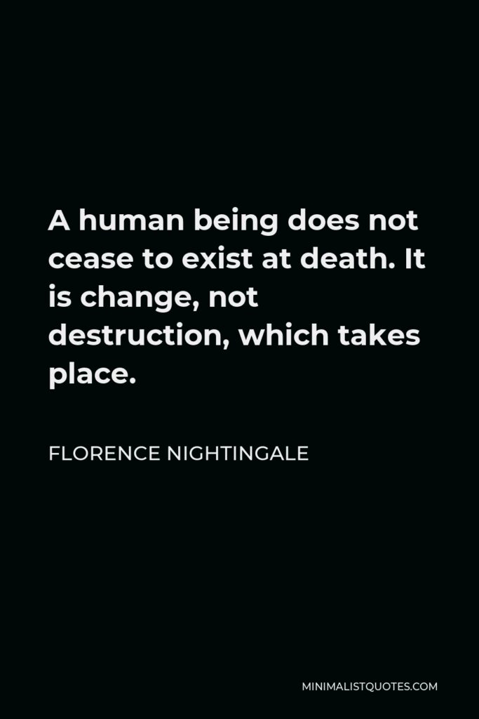 Florence Nightingale Quote - A human being does not cease to exist at death. It is change, not destruction, which takes place.