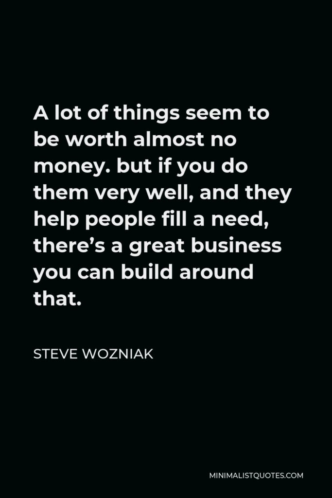 Steve Wozniak Quote - A lot of things seem to be worth almost no money. but if you do them very well, and they help people fill a need, there’s a great business you can build around that.