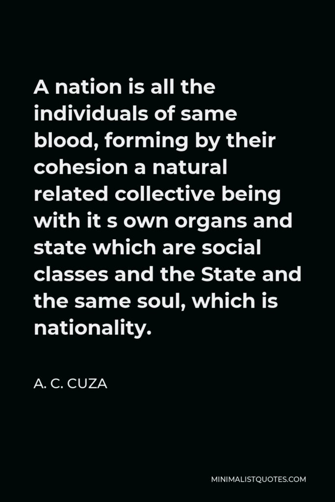 A. C. Cuza Quote - A nation is all the individuals of same blood, forming by their cohesion a natural related collective being with it s own organs and state which are social classes and the State and the same soul, which is nationality.
