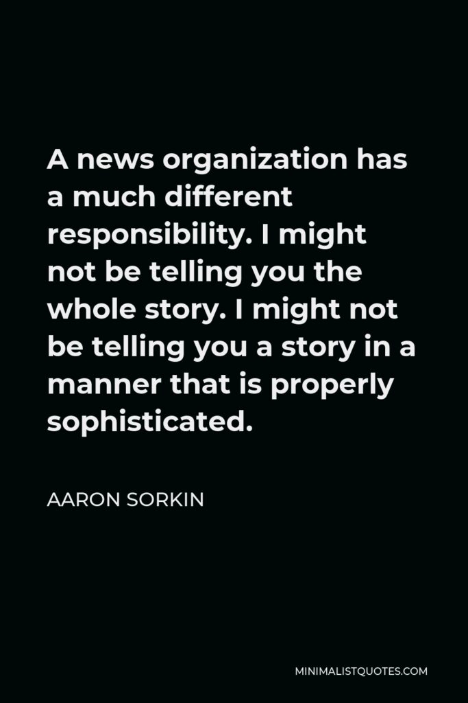 Aaron Sorkin Quote - A news organization has a much different responsibility. I might not be telling you the whole story. I might not be telling you a story in a manner that is properly sophisticated.