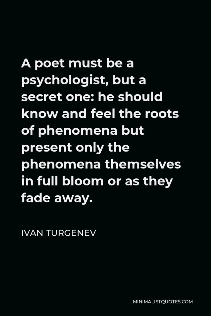 Ivan Turgenev Quote - A poet must be a psychologist, but a secret one: he should know and feel the roots of phenomena but present only the phenomena themselves in full bloom or as they fade away.