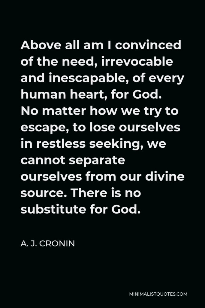 A. J. Cronin Quote - Above all am I convinced of the need, irrevocable and inescapable, of every human heart, for God. No matter how we try to escape, to lose ourselves in restless seeking, we cannot separate ourselves from our divine source. There is no substitute for God.