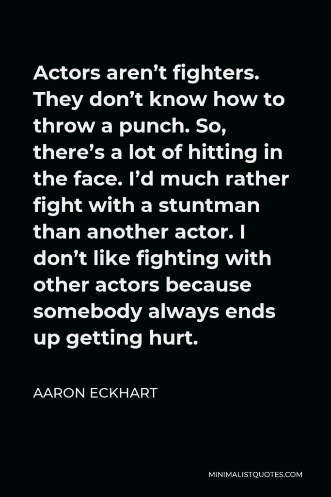 Aaron Eckhart Quote - Actors aren’t fighters. They don’t know how to throw a punch. So, there’s a lot of hitting in the face. I’d much rather fight with a stuntman than another actor. I don’t like fighting with other actors because somebody always ends up getting hurt.