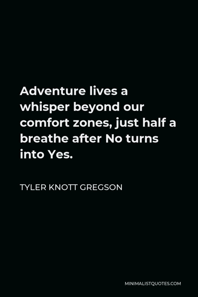 Tyler Knott Gregson Quote - Adventure lives a whisper beyond our comfort zones, just half a breathe after No turns into Yes.