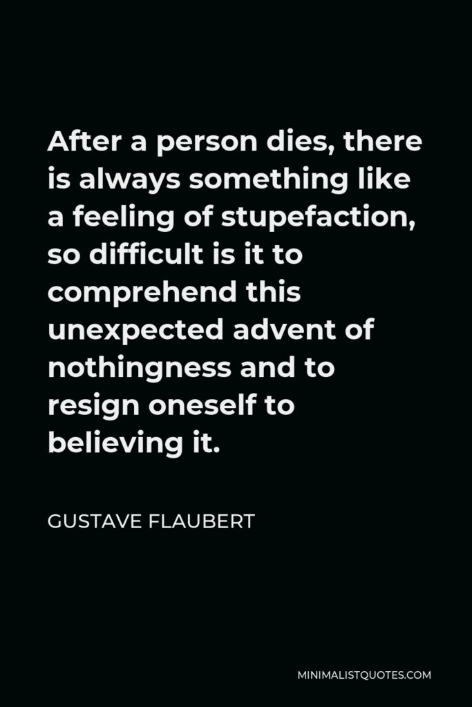 Gustave Flaubert Quote - After a person dies, there is always something like a feeling of stupefaction, so difficult is it to comprehend this unexpected advent of nothingness and to resign oneself to believing it.