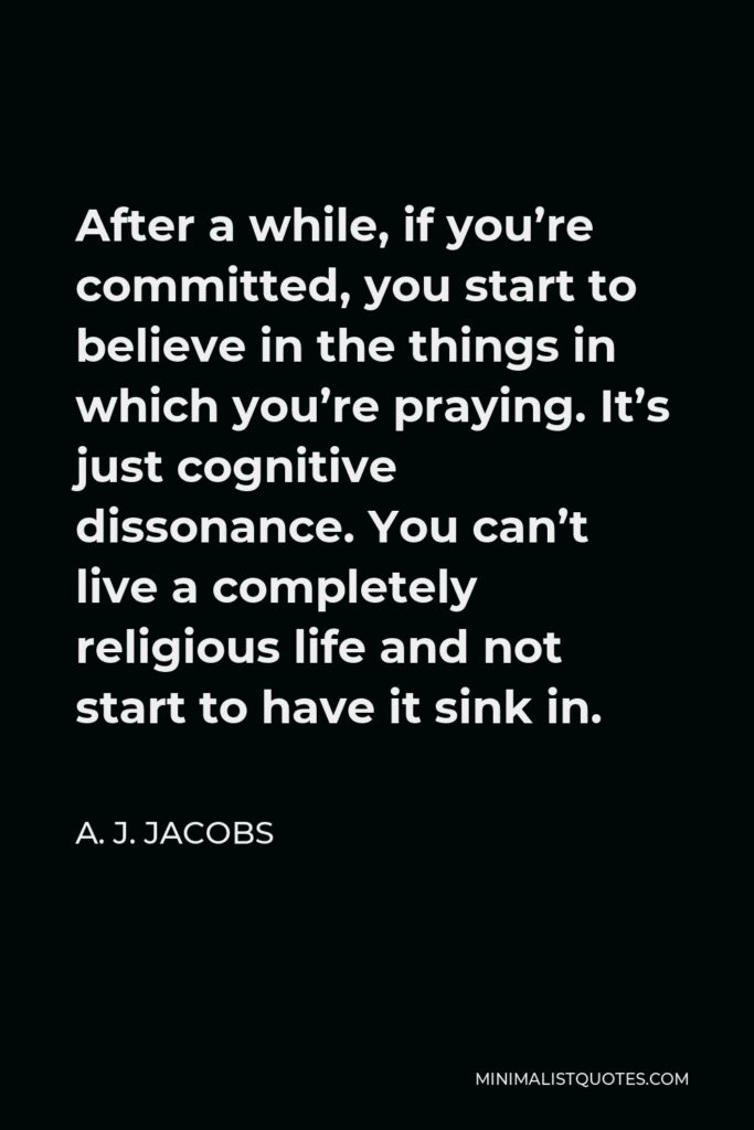 A. J. Jacobs Quote - After a while, if you’re committed, you start to believe in the things in which you’re praying. It’s just cognitive dissonance. You can’t live a completely religious life and not start to have it sink in.