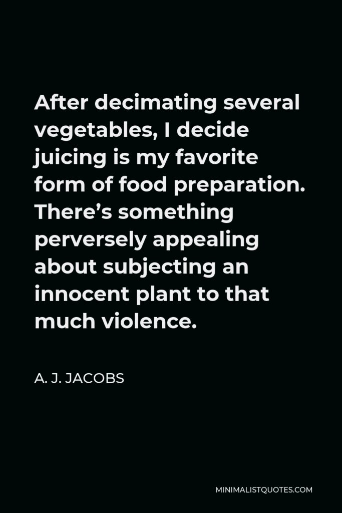 A. J. Jacobs Quote - After decimating several vegetables, I decide juicing is my favorite form of food preparation. There’s something perversely appealing about subjecting an innocent plant to that much violence.