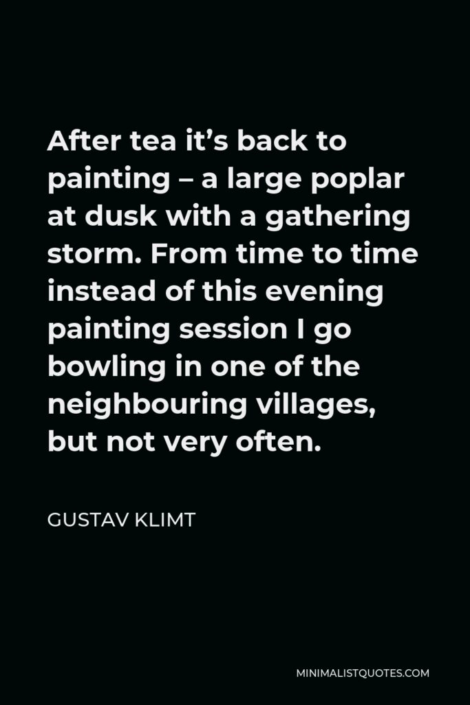 Gustav Klimt Quote - After tea it’s back to painting – a large poplar at dusk with a gathering storm. From time to time instead of this evening painting session I go bowling in one of the neighbouring villages, but not very often.