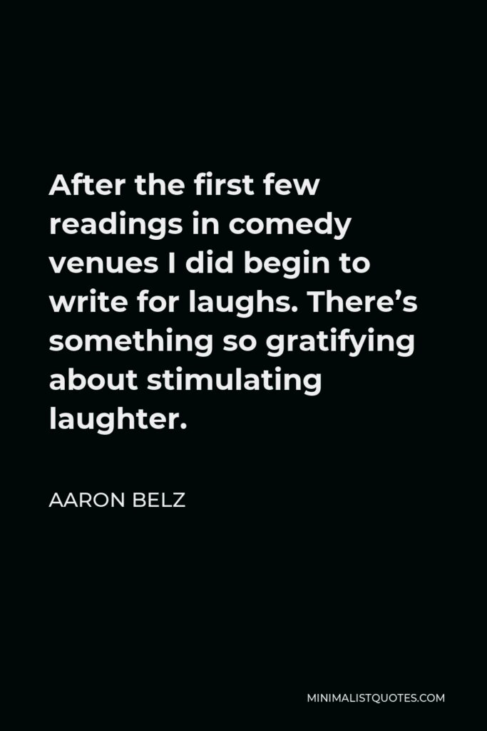 Aaron Belz Quote - After the first few readings in comedy venues I did begin to write for laughs. There’s something so gratifying about stimulating laughter.