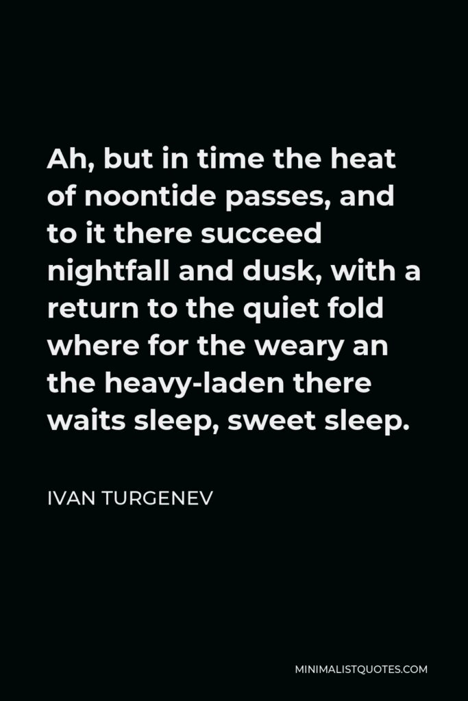 Ivan Turgenev Quote - Ah, but in time the heat of noontide passes, and to it there succeed nightfall and dusk, with a return to the quiet fold where for the weary an the heavy-laden there waits sleep, sweet sleep.