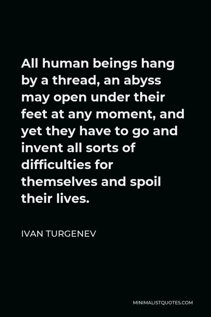 Ivan Turgenev Quote - All human beings hang by a thread, an abyss may open under their feet at any moment, and yet they have to go and invent all sorts of difficulties for themselves and spoil their lives.