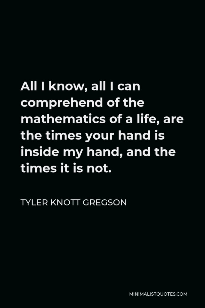 Tyler Knott Gregson Quote - All I know, all I can comprehend of the mathematics of a life, are the times your hand is inside my hand, and the times it is not.