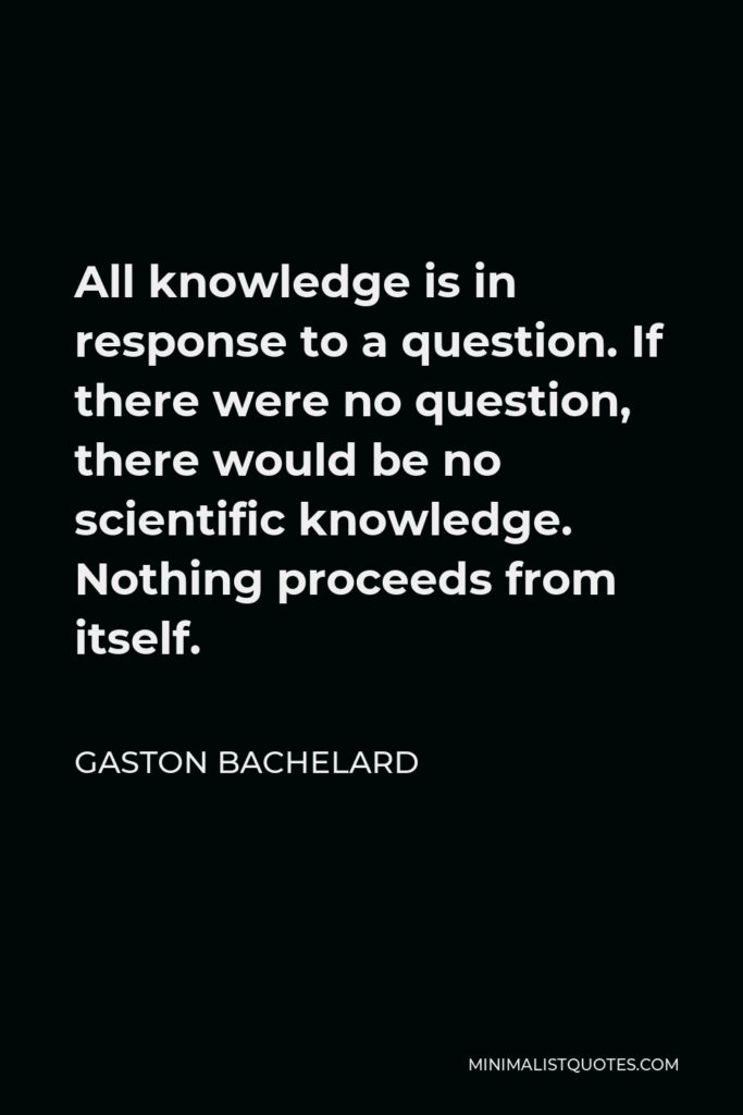 Gaston Bachelard Quote - All knowledge is in response to a question. If there were no question, there would be no scientific knowledge. Nothing proceeds from itself.