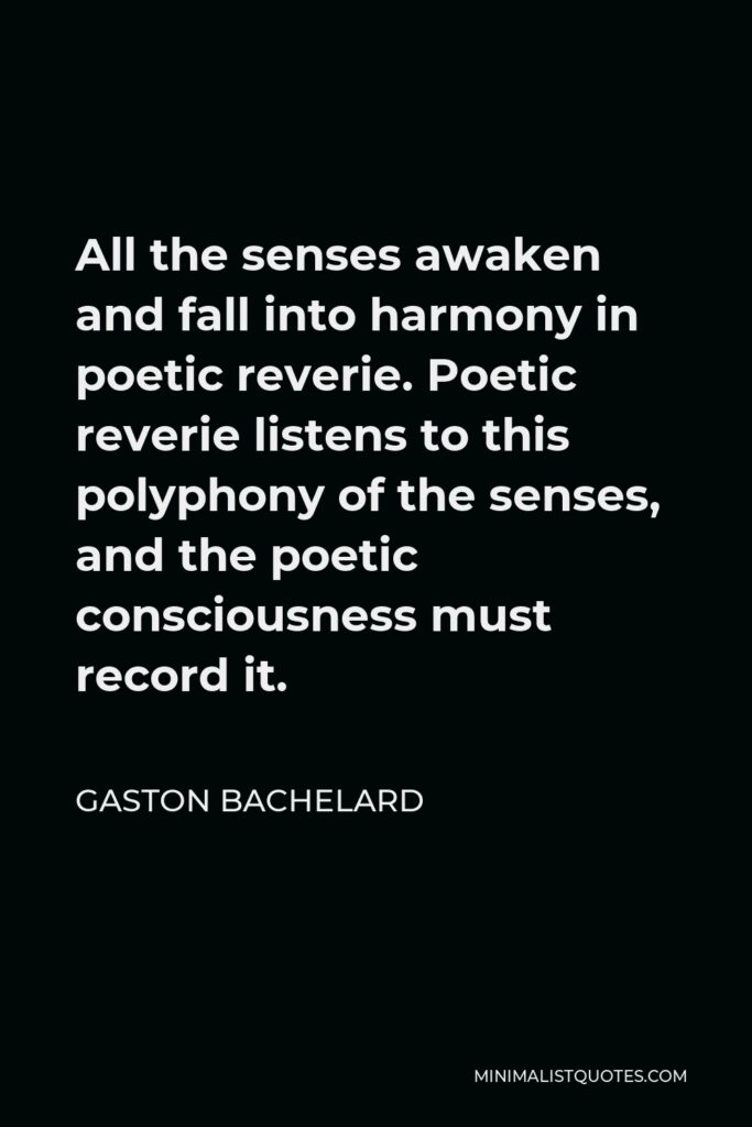Gaston Bachelard Quote - All the senses awaken and fall into harmony in poetic reverie. Poetic reverie listens to this polyphony of the senses, and the poetic consciousness must record it.