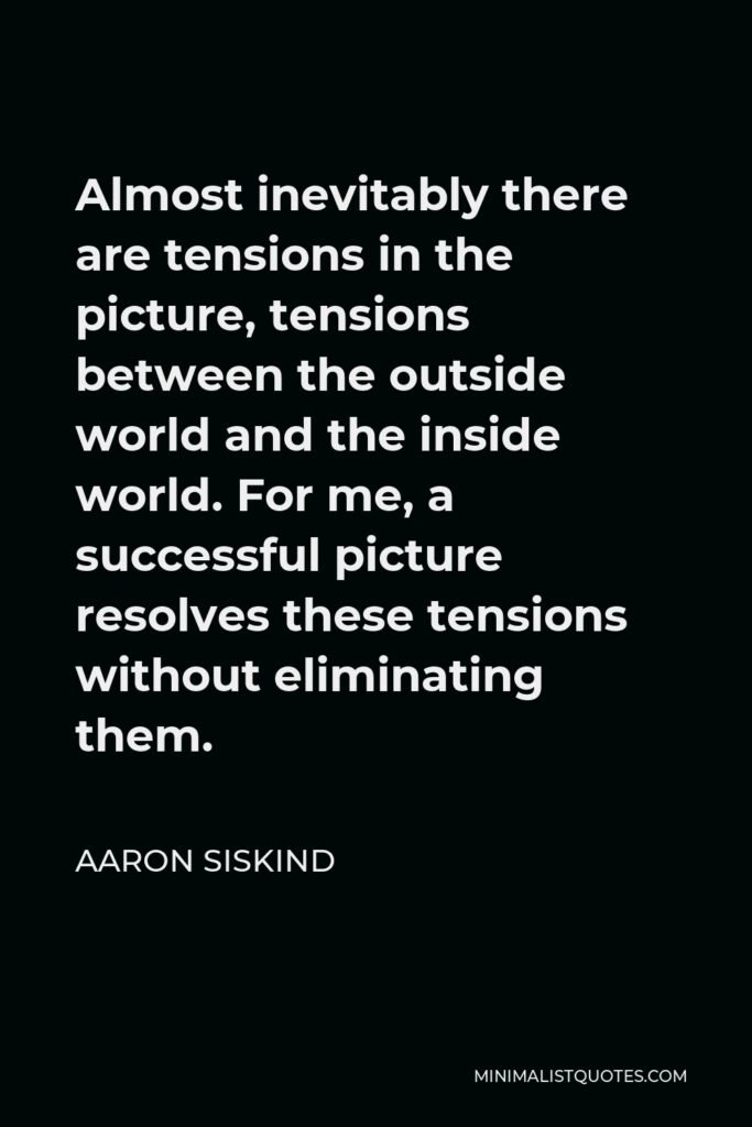 Aaron Siskind Quote - Almost inevitably there are tensions in the picture, tensions between the outside world and the inside world. For me, a successful picture resolves these tensions without eliminating them.