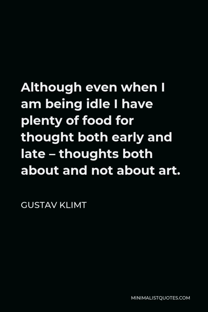 Gustav Klimt Quote - Although even when I am being idle I have plenty of food for thought both early and late – thoughts both about and not about art.