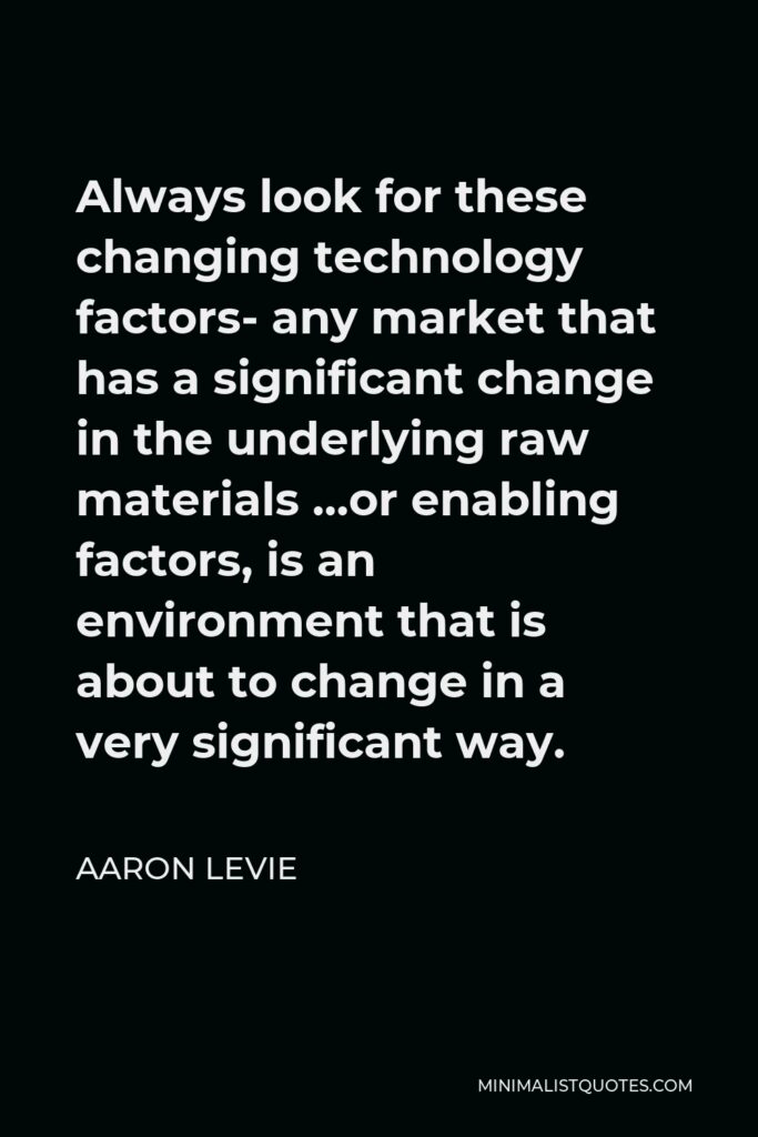 Aaron Levie Quote - Always look for these changing technology factors- any market that has a significant change in the underlying raw materials …or enabling factors, is an environment that is about to change in a very significant way.