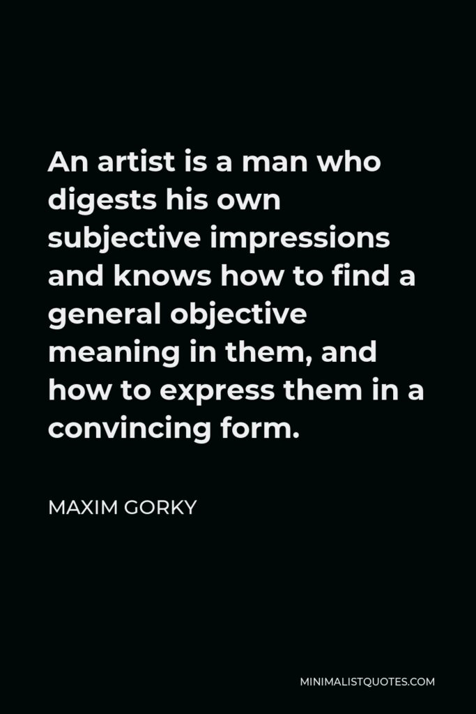 Maxim Gorky Quote - An artist is a man who digests his own subjective impressions and knows how to find a general objective meaning in them, and how to express them in a convincing form.