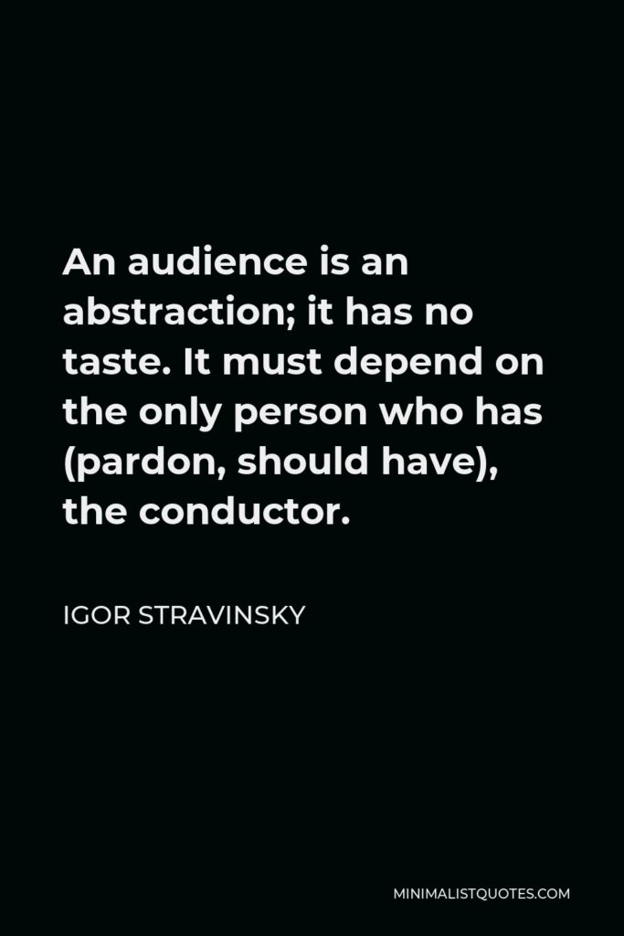 Igor Stravinsky Quote - An audience is an abstraction; it has no taste. It must depend on the only person who has (pardon, should have), the conductor.