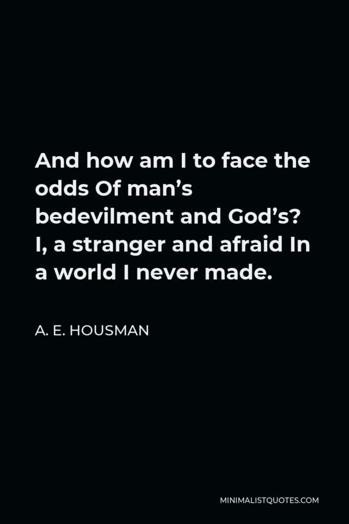 A. E. Housman Quote - And how am I to face the odds Of man’s bedevilment and God’s? I, a stranger and afraid In a world I never made.