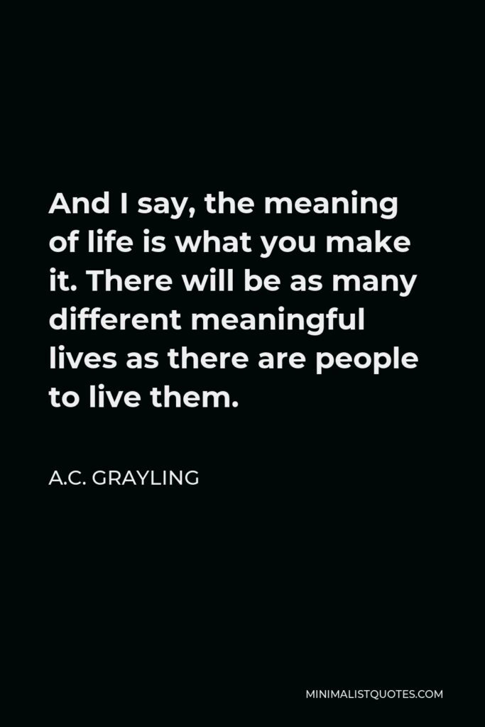 A.C. Grayling Quote - And I say, the meaning of life is what you make it. There will be as many different meaningful lives as there are people to live them.