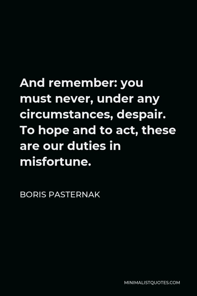 Boris Pasternak Quote - And remember: you must never, under any circumstances, despair. To hope and to act, these are our duties in misfortune.