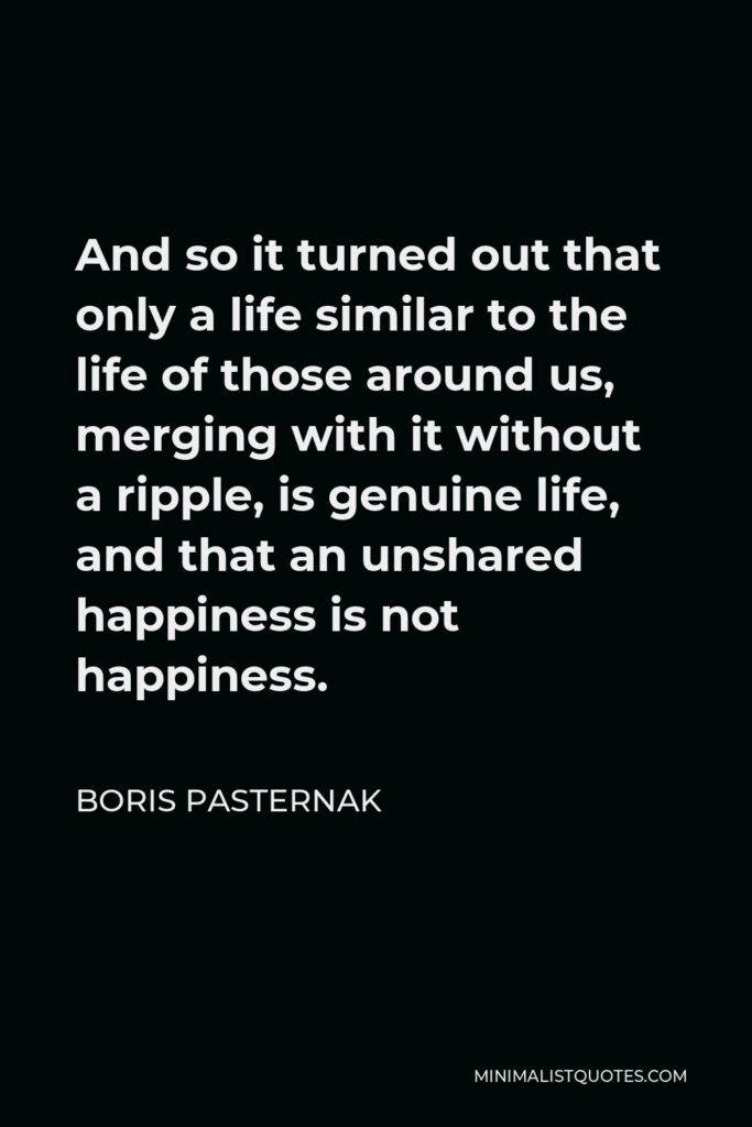 Boris Pasternak Quote - And so it turned out that only a life similar to the life of those around us, merging with it without a ripple, is genuine life, and that an unshared happiness is not happiness.