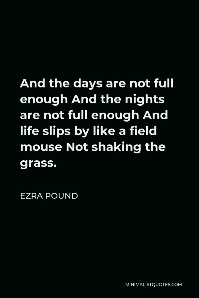 Ezra Pound Quote - And the days are not full enough And the nights are not full enough And life slips by like a field mouse Not shaking the grass.