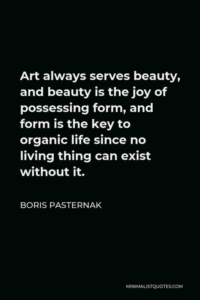 Boris Pasternak Quote - Art always serves beauty, and beauty is the joy of possessing form, and form is the key to organic life since no living thing can exist without it.