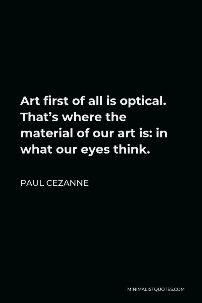 Paul Cezanne Quote - Art first of all is optical. That’s where the material of our art is: in what our eyes think.
