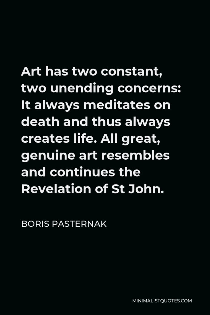 Boris Pasternak Quote - Art has two constant, two unending concerns: It always meditates on death and thus always creates life. All great, genuine art resembles and continues the Revelation of St John.