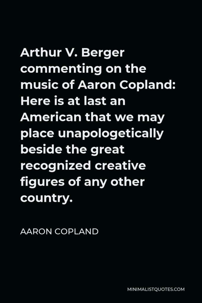 Aaron Copland Quote - Arthur V. Berger commenting on the music of Aaron Copland: Here is at last an American that we may place unapologetically beside the great recognized creative figures of any other country.