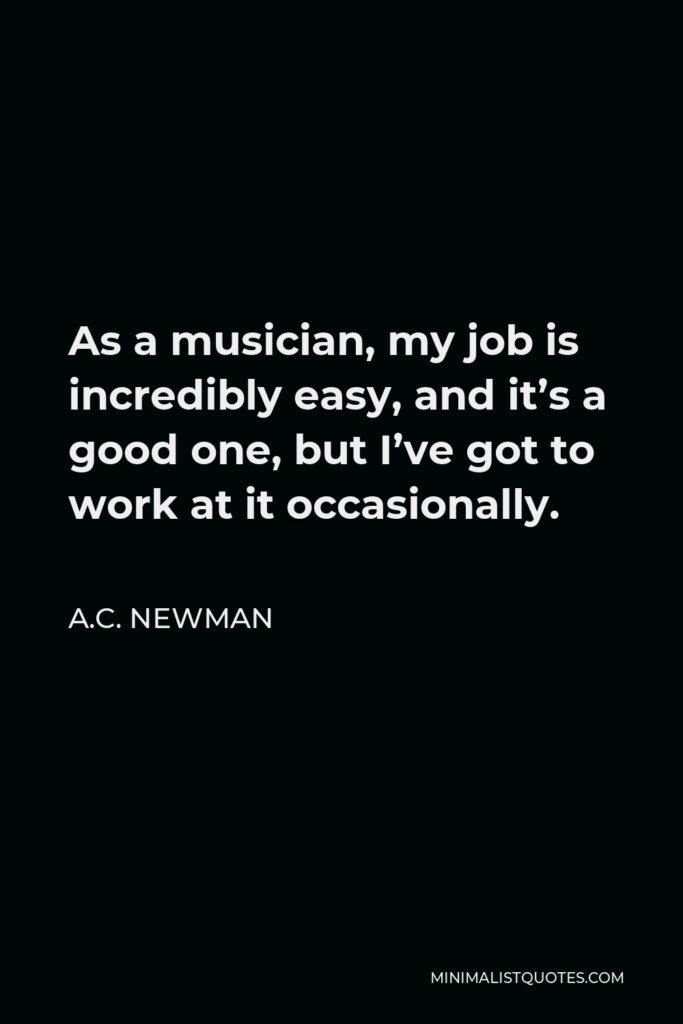 A.C. Newman Quote - As a musician, my job is incredibly easy, and it’s a good one, but I’ve got to work at it occasionally.