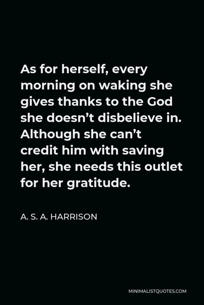 A. S. A. Harrison Quote - As for herself, every morning on waking she gives thanks to the God she doesn’t disbelieve in. Although she can’t credit him with saving her, she needs this outlet for her gratitude.