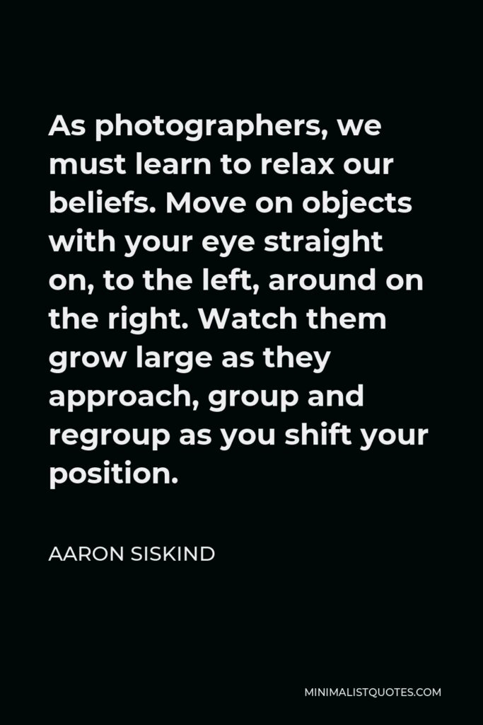 Aaron Siskind Quote - As photographers, we must learn to relax our beliefs. Move on objects with your eye straight on, to the left, around on the right. Watch them grow large as they approach, group and regroup as you shift your position.